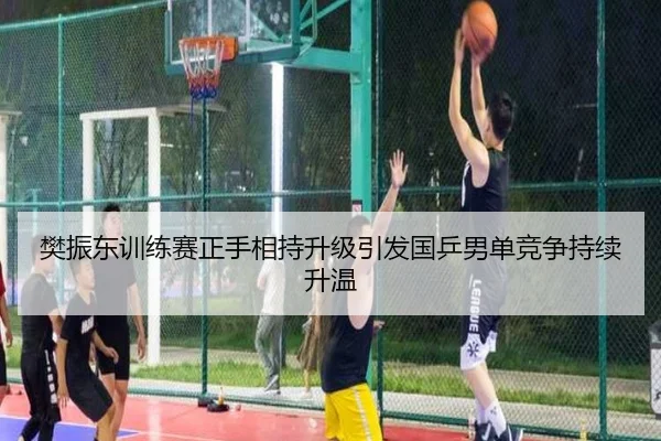 樊振东训练赛正手相持升级引发国乒男单竞争持续升温