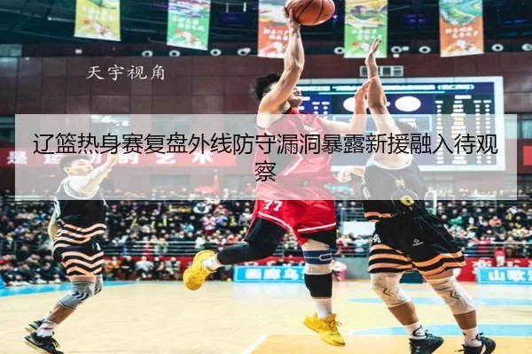 辽篮热身赛复盘外线防守漏洞暴露新援融入待观察